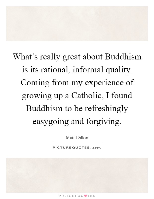What's really great about Buddhism is its rational, informal quality. Coming from my experience of growing up a Catholic, I found Buddhism to be refreshingly easygoing and forgiving. Picture Quote #1