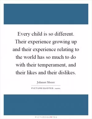 Every child is so different. Their experience growing up and their experience relating to the world has so much to do with their temperament, and their likes and their dislikes Picture Quote #1