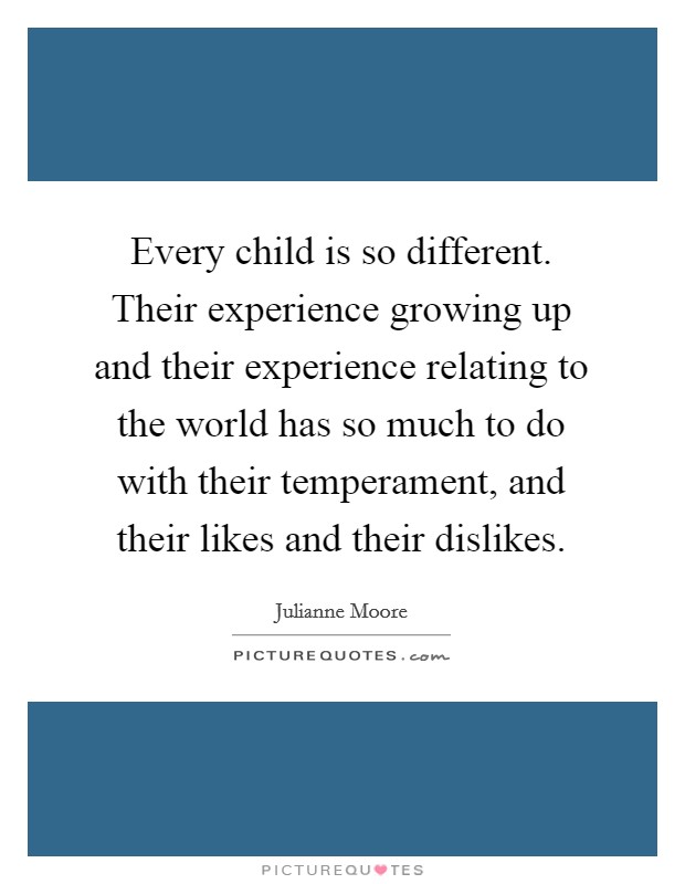 Every child is so different. Their experience growing up and their experience relating to the world has so much to do with their temperament, and their likes and their dislikes. Picture Quote #1