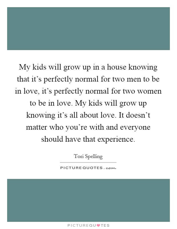 My kids will grow up in a house knowing that it's perfectly normal for two men to be in love, it's perfectly normal for two women to be in love. My kids will grow up knowing it's all about love. It doesn't matter who you're with and everyone should have that experience. Picture Quote #1