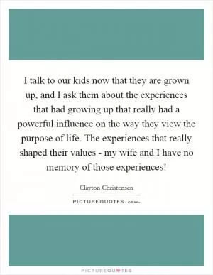 I talk to our kids now that they are grown up, and I ask them about the experiences that had growing up that really had a powerful influence on the way they view the purpose of life. The experiences that really shaped their values - my wife and I have no memory of those experiences! Picture Quote #1