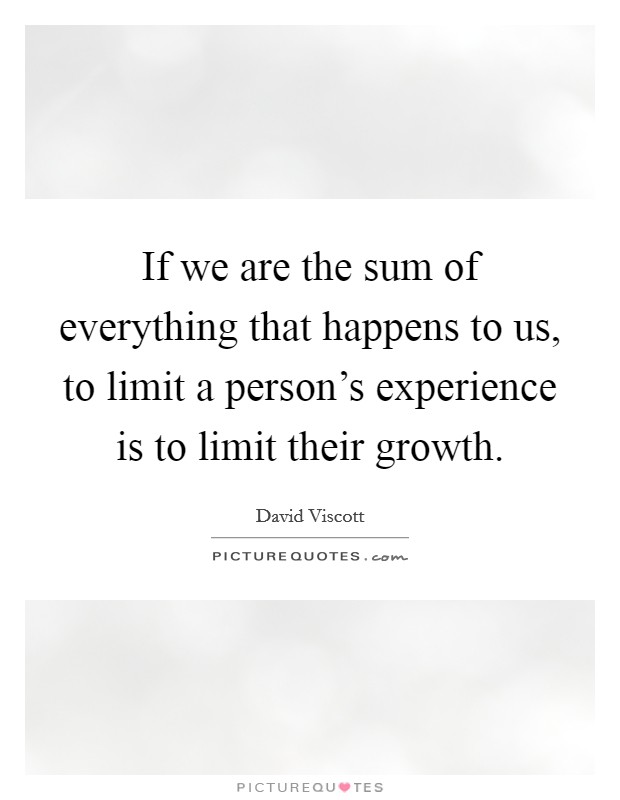 If we are the sum of everything that happens to us, to limit a person's experience is to limit their growth. Picture Quote #1