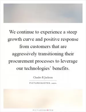 We continue to experience a steep growth curve and positive response from customers that are aggressively transitioning their procurement processes to leverage our technologies’ benefits Picture Quote #1