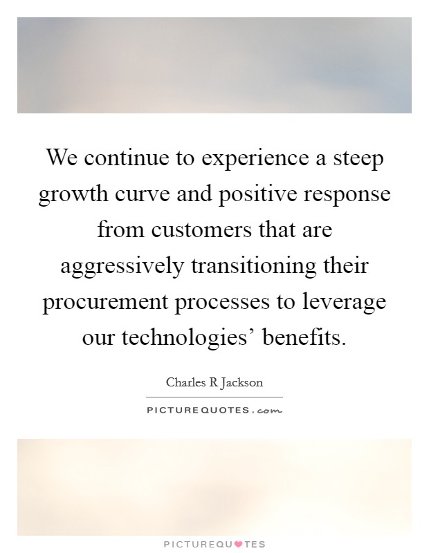 We continue to experience a steep growth curve and positive response from customers that are aggressively transitioning their procurement processes to leverage our technologies' benefits. Picture Quote #1
