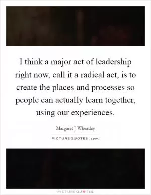 I think a major act of leadership right now, call it a radical act, is to create the places and processes so people can actually learn together, using our experiences Picture Quote #1