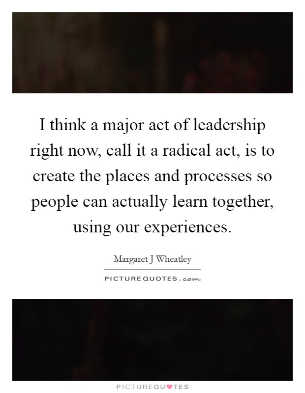 I think a major act of leadership right now, call it a radical act, is to create the places and processes so people can actually learn together, using our experiences. Picture Quote #1