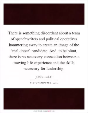 There is something discordant about a team of speechwriters and political operatives hammering away to create an image of the ‘real, inner’ candidate. And, to be blunt, there is no necessary connection between a moving life experience and the skills necessary for leadership Picture Quote #1