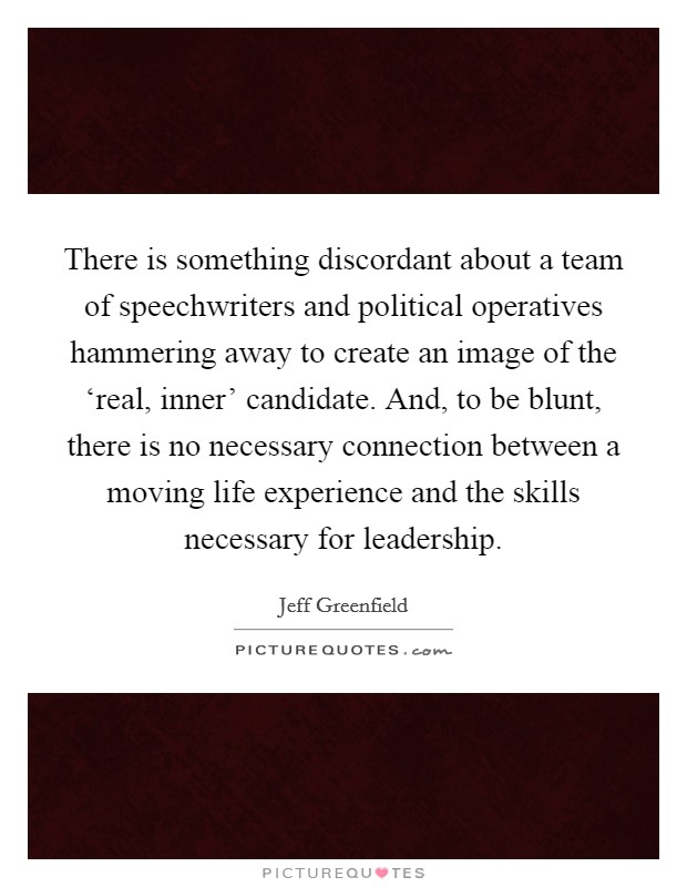 There is something discordant about a team of speechwriters and political operatives hammering away to create an image of the ‘real, inner' candidate. And, to be blunt, there is no necessary connection between a moving life experience and the skills necessary for leadership. Picture Quote #1