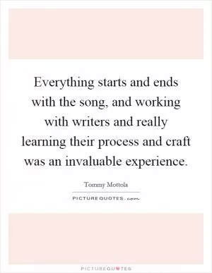 Everything starts and ends with the song, and working with writers and really learning their process and craft was an invaluable experience Picture Quote #1