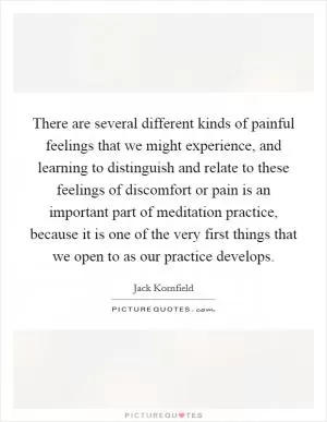There are several different kinds of painful feelings that we might experience, and learning to distinguish and relate to these feelings of discomfort or pain is an important part of meditation practice, because it is one of the very first things that we open to as our practice develops Picture Quote #1