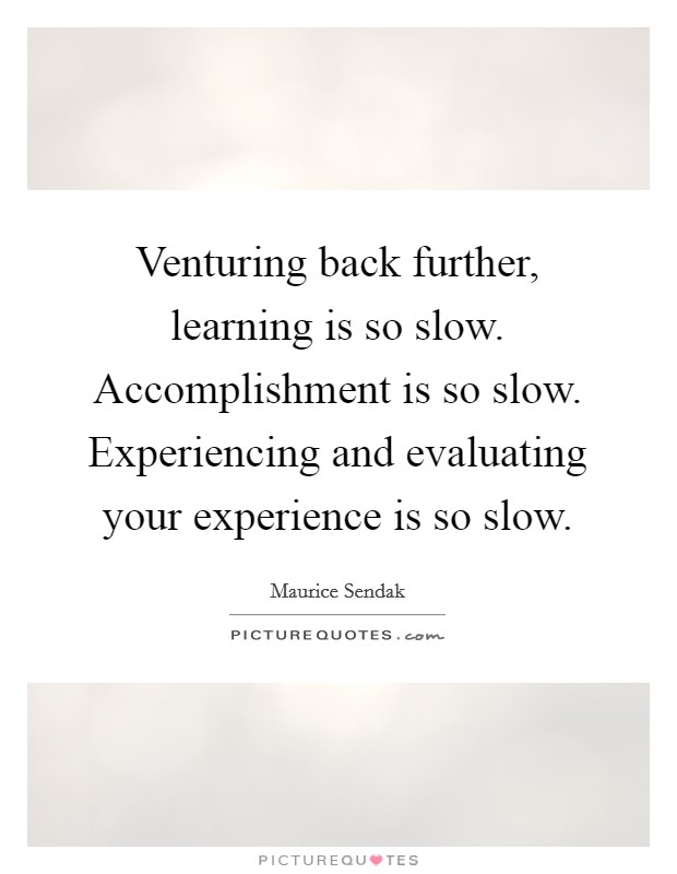 Venturing back further, learning is so slow. Accomplishment is so slow. Experiencing and evaluating your experience is so slow. Picture Quote #1