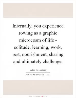 Internally, you experience rowing as a graphic microcosm of life - solitude, learning, work, rest, nourishment, sharing and ultimately challenge Picture Quote #1