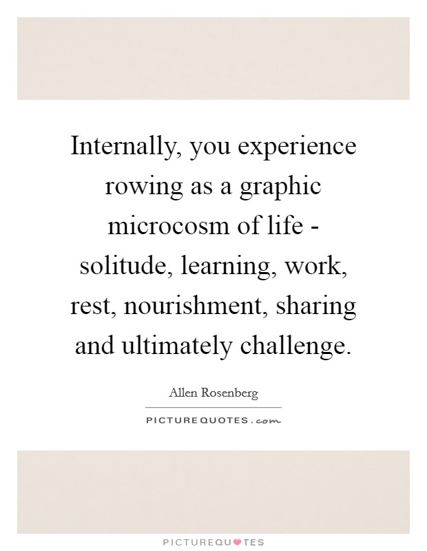 Internally, you experience rowing as a graphic microcosm of life - solitude, learning, work, rest, nourishment, sharing and ultimately challenge. Picture Quote #1