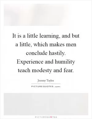 It is a little learning, and but a little, which makes men conclude hastily. Experience and humility teach modesty and fear Picture Quote #1