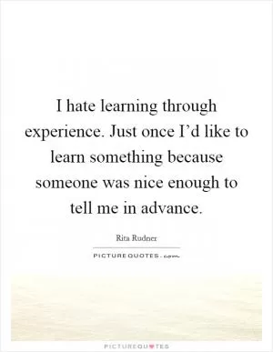 I hate learning through experience. Just once I’d like to learn something because someone was nice enough to tell me in advance Picture Quote #1