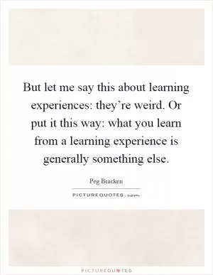 But let me say this about learning experiences: they’re weird. Or put it this way: what you learn from a learning experience is generally something else Picture Quote #1