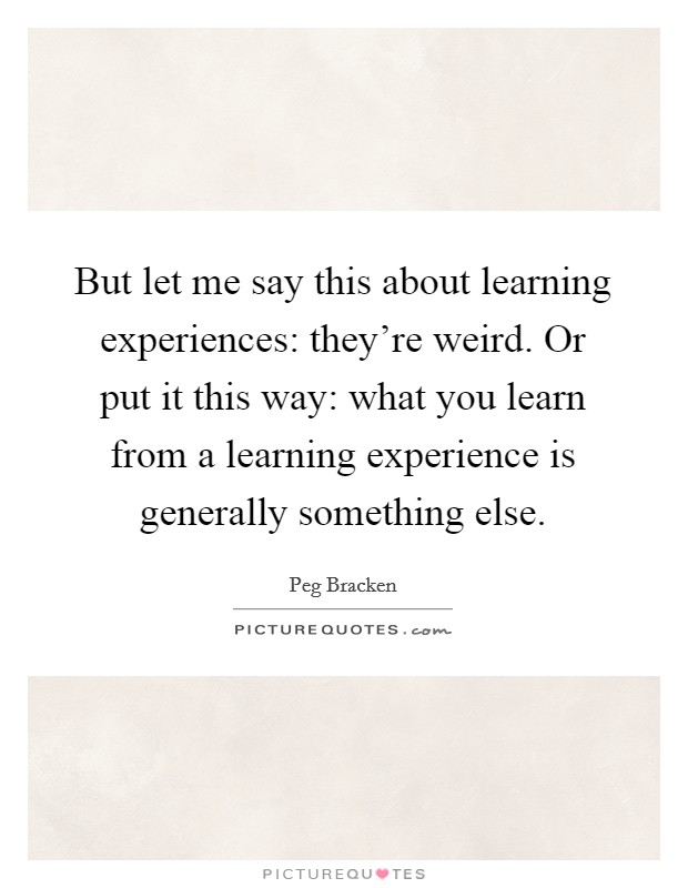 But let me say this about learning experiences: they're weird. Or put it this way: what you learn from a learning experience is generally something else. Picture Quote #1