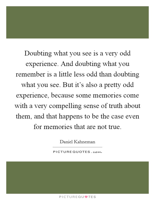 Doubting what you see is a very odd experience. And doubting what you remember is a little less odd than doubting what you see. But it's also a pretty odd experience, because some memories come with a very compelling sense of truth about them, and that happens to be the case even for memories that are not true. Picture Quote #1
