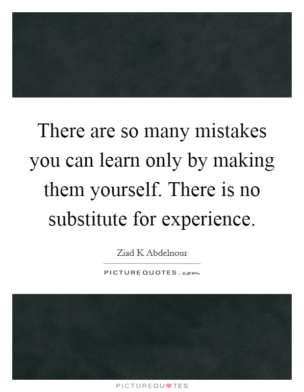 There are so many mistakes you can learn only by making them yourself. There is no substitute for experience. Picture Quote #1