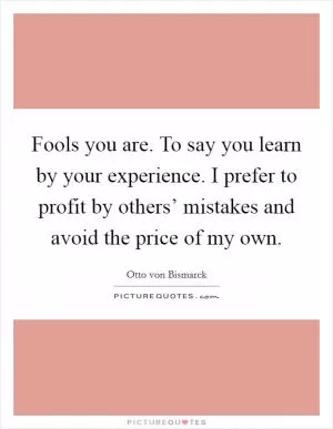 Fools you are. To say you learn by your experience. I prefer to profit by others’ mistakes and avoid the price of my own Picture Quote #1