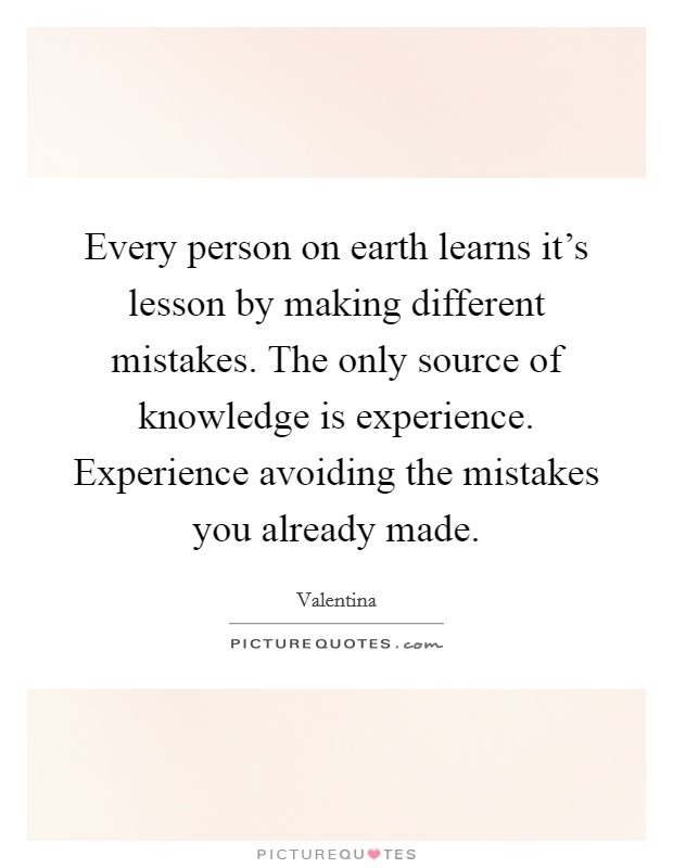 Every person on earth learns it's lesson by making different mistakes. The only source of knowledge is experience. Experience avoiding the mistakes you already made. Picture Quote #1