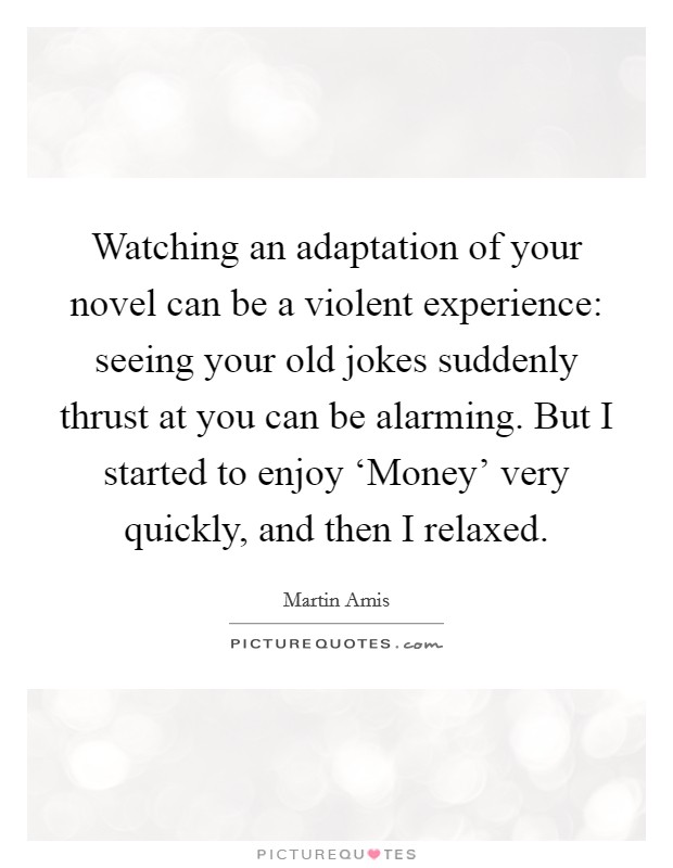 Watching an adaptation of your novel can be a violent experience: seeing your old jokes suddenly thrust at you can be alarming. But I started to enjoy ‘Money' very quickly, and then I relaxed. Picture Quote #1