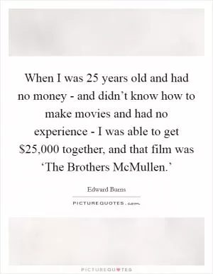 When I was 25 years old and had no money - and didn’t know how to make movies and had no experience - I was able to get $25,000 together, and that film was ‘The Brothers McMullen.’ Picture Quote #1