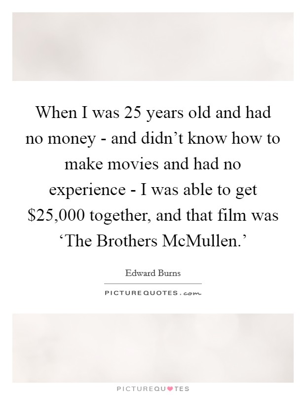 When I was 25 years old and had no money - and didn't know how to make movies and had no experience - I was able to get $25,000 together, and that film was ‘The Brothers McMullen.' Picture Quote #1