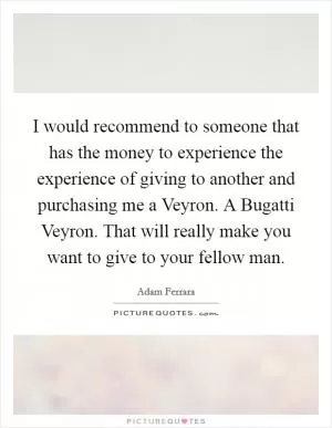 I would recommend to someone that has the money to experience the experience of giving to another and purchasing me a Veyron. A Bugatti Veyron. That will really make you want to give to your fellow man Picture Quote #1