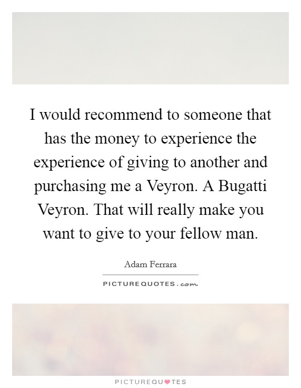 I would recommend to someone that has the money to experience the experience of giving to another and purchasing me a Veyron. A Bugatti Veyron. That will really make you want to give to your fellow man. Picture Quote #1