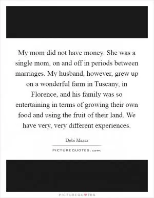 My mom did not have money. She was a single mom, on and off in periods between marriages. My husband, however, grew up on a wonderful farm in Tuscany, in Florence, and his family was so entertaining in terms of growing their own food and using the fruit of their land. We have very, very different experiences Picture Quote #1