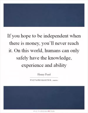 If you hope to be independent when there is money, you’ll never reach it. On this world, humans can only safely have the knowledge, experience and ability Picture Quote #1