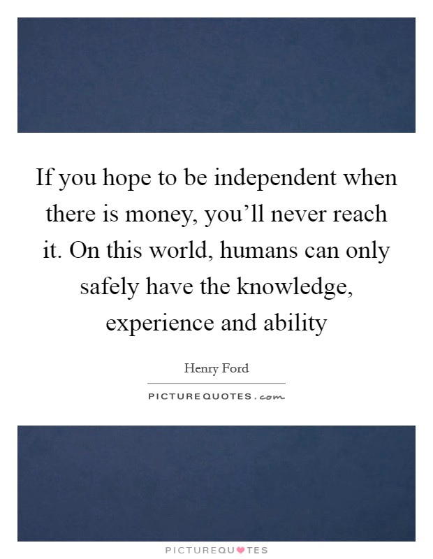 If you hope to be independent when there is money, you'll never reach it. On this world, humans can only safely have the knowledge, experience and ability Picture Quote #1