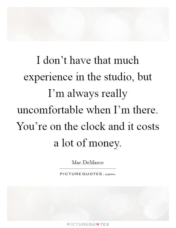 I don't have that much experience in the studio, but I'm always really uncomfortable when I'm there. You're on the clock and it costs a lot of money. Picture Quote #1