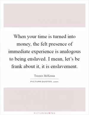 When your time is turned into money, the felt presence of immediate experience is analogous to being enslaved. I mean, let’s be frank about it, it is enslavement Picture Quote #1