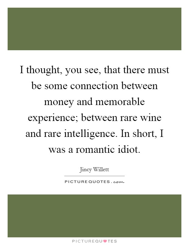 I thought, you see, that there must be some connection between money and memorable experience; between rare wine and rare intelligence. In short, I was a romantic idiot. Picture Quote #1