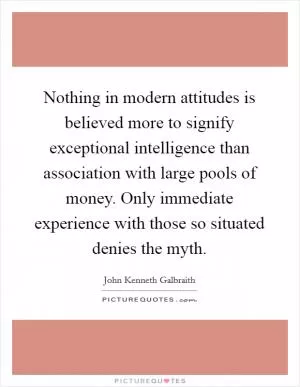 Nothing in modern attitudes is believed more to signify exceptional intelligence than association with large pools of money. Only immediate experience with those so situated denies the myth Picture Quote #1