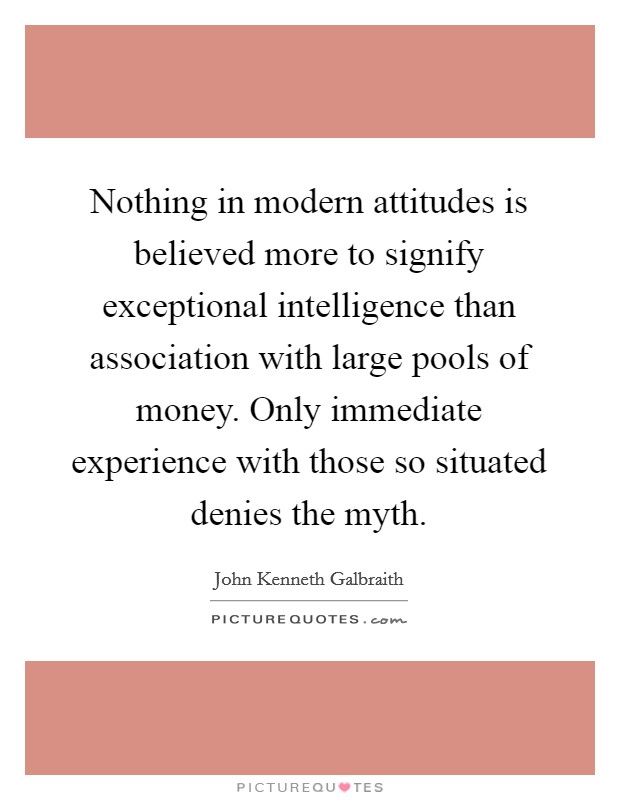 Nothing in modern attitudes is believed more to signify exceptional intelligence than association with large pools of money. Only immediate experience with those so situated denies the myth. Picture Quote #1