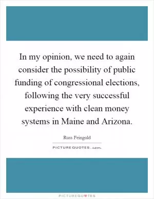 In my opinion, we need to again consider the possibility of public funding of congressional elections, following the very successful experience with clean money systems in Maine and Arizona Picture Quote #1