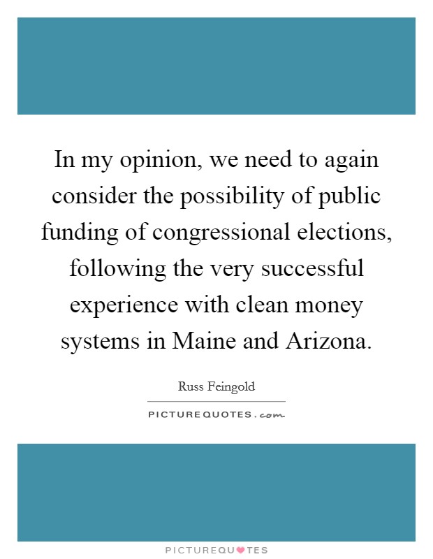 In my opinion, we need to again consider the possibility of public funding of congressional elections, following the very successful experience with clean money systems in Maine and Arizona. Picture Quote #1