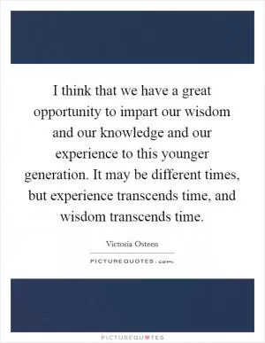 I think that we have a great opportunity to impart our wisdom and our knowledge and our experience to this younger generation. It may be different times, but experience transcends time, and wisdom transcends time Picture Quote #1
