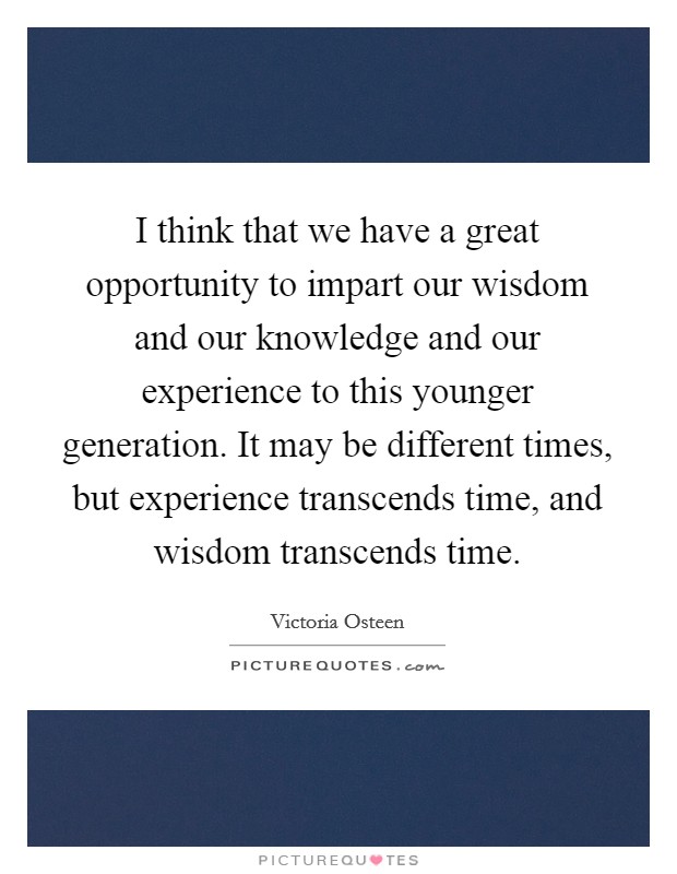 I think that we have a great opportunity to impart our wisdom and our knowledge and our experience to this younger generation. It may be different times, but experience transcends time, and wisdom transcends time. Picture Quote #1