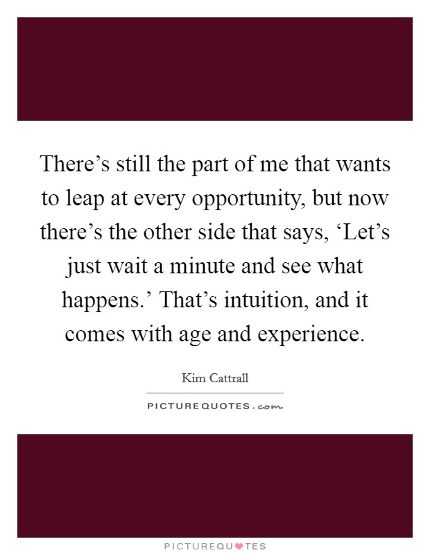 There's still the part of me that wants to leap at every opportunity, but now there's the other side that says, ‘Let's just wait a minute and see what happens.' That's intuition, and it comes with age and experience. Picture Quote #1