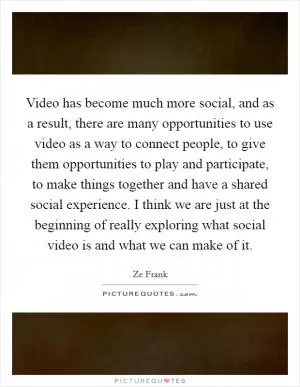 Video has become much more social, and as a result, there are many opportunities to use video as a way to connect people, to give them opportunities to play and participate, to make things together and have a shared social experience. I think we are just at the beginning of really exploring what social video is and what we can make of it Picture Quote #1