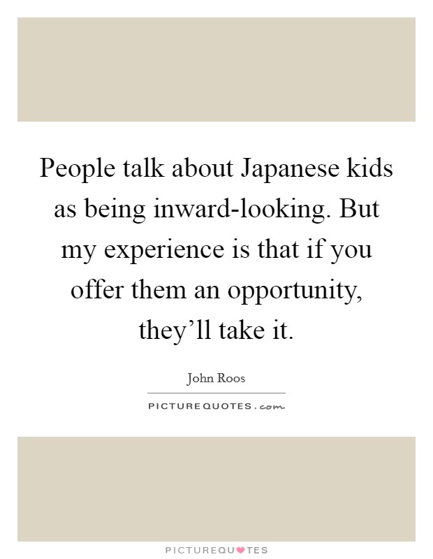 People talk about Japanese kids as being inward-looking. But my experience is that if you offer them an opportunity, they'll take it. Picture Quote #1