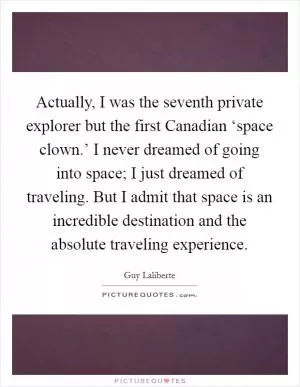 Actually, I was the seventh private explorer but the first Canadian ‘space clown.’ I never dreamed of going into space; I just dreamed of traveling. But I admit that space is an incredible destination and the absolute traveling experience Picture Quote #1