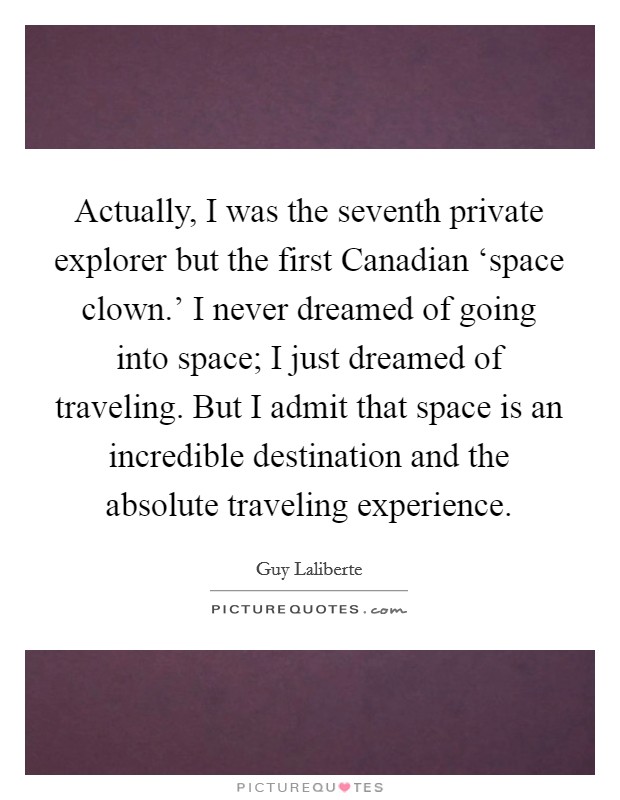 Actually, I was the seventh private explorer but the first Canadian ‘space clown.' I never dreamed of going into space; I just dreamed of traveling. But I admit that space is an incredible destination and the absolute traveling experience. Picture Quote #1