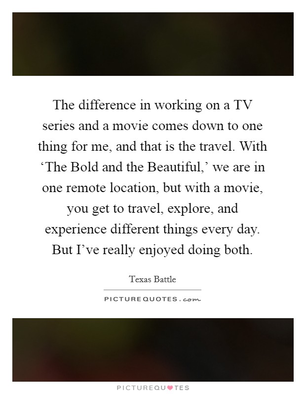 The difference in working on a TV series and a movie comes down to one thing for me, and that is the travel. With ‘The Bold and the Beautiful,' we are in one remote location, but with a movie, you get to travel, explore, and experience different things every day. But I've really enjoyed doing both. Picture Quote #1