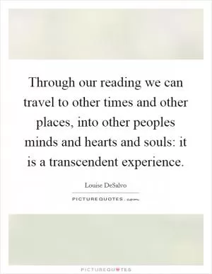 Through our reading we can travel to other times and other places, into other peoples minds and hearts and souls: it is a transcendent experience Picture Quote #1