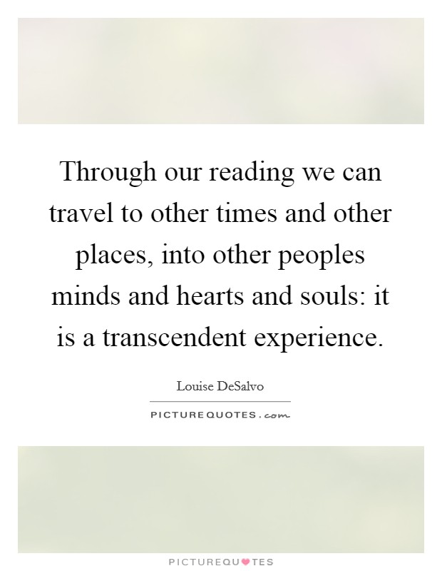 Through our reading we can travel to other times and other places, into other peoples minds and hearts and souls: it is a transcendent experience. Picture Quote #1
